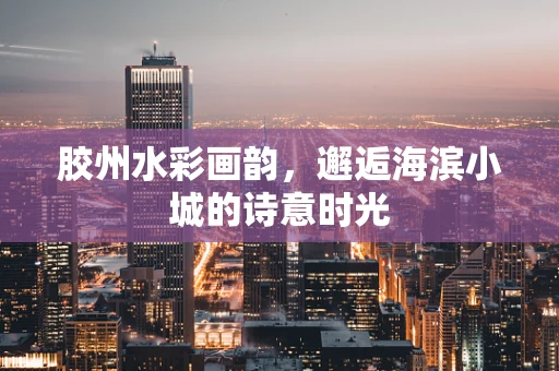 胶州水彩画韵，邂逅海滨小城的诗意时光