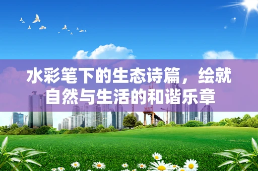 水彩笔下的生态诗篇，绘就自然与生活的和谐乐章