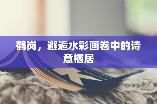 鹤岗，邂逅水彩画卷中的诗意栖居