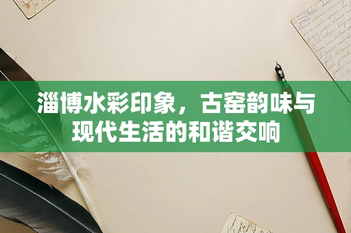 淄博水彩印象，古窑韵味与现代生活的和谐交响