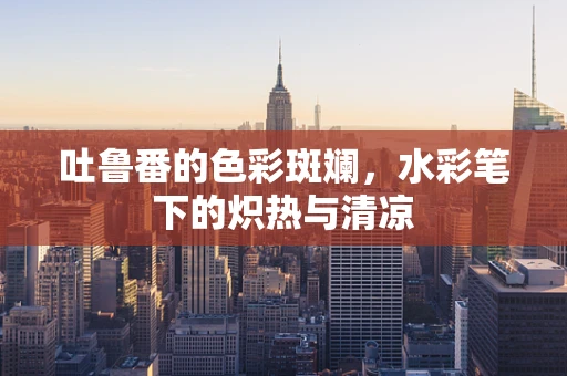 吐鲁番的色彩斑斓，水彩笔下的炽热与清凉