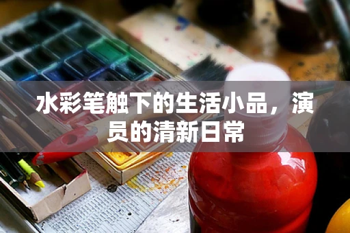 水彩笔触下的生活小品，演员的清新日常
