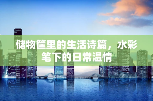 储物筐里的生活诗篇，水彩笔下的日常温情