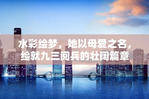 水彩绘梦，她以母爱之名，绘就九三阅兵的壮阔篇章