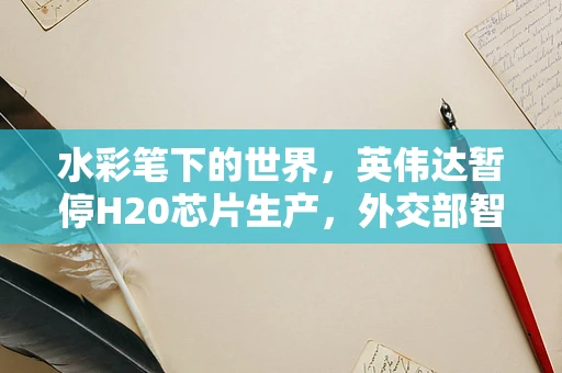 水彩笔下的世界，英伟达暂停H20芯片生产，外交部智慧回应