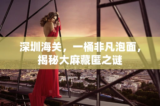 深圳海关，一桶非凡泡面，揭秘大麻藏匿之谜