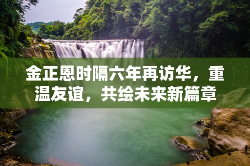 金正恩时隔六年再访华，重温友谊，共绘未来新篇章